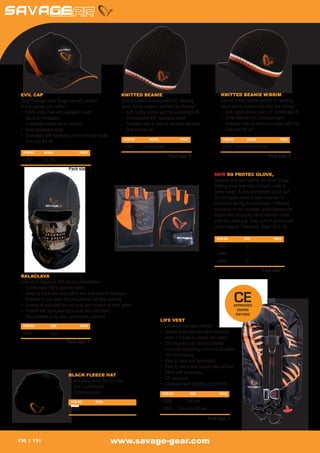 EVIL CAP                                                  KNITTED BEANIE                                                      KNITTED BEANIE W/BRIM
 Tough Savage Gear image cap with perfect                  Casual knitted beanie perfect for keeping                           Casual knitted beanie perfect for keeping
 fit and savage bite marks !                               warm during outdoor activities like fishing !                       warm during outdoor activities like fishing !
 •	 100% cotton twill with sandwich mesh                   •	 Soft, tightly knitted yarn for comfortable fit                   •	 Soft, tightly knitted yarn for comfortable fit
 	 fabric for ventilation                                  •	 Embroidered with Savagear patch                                  •	 Embroidered with Savagear patch
 •	 Cushioned inside rim for comfort                       •	 Available with or without rounded stiff brim                     •	 Available with or without rounded stiff brim
 •	 Back adjustable strap                                  •	 One size fits all                                                •	 One size fits all
 •	 Decorated with Savegear patch and bite marks
                                                                ITEM NO	       MODEL	                PRICE                       ITEM NO	       MODEL	              PRICE
 •	 One size fits all
                                                                42352	     Knitted beanie	                -                      42353	 Knitted beanie w/brim	           -
  ITEM NO	     MODEL	             PRICE
                                                                                               Pack size: 5                                                 Pack size: 5
  42351	      Evil Cap	                 -

                            Pack size: 1
                                                                                                                            NEW SG PROTEC GLOVE,
                                                                                                                            Superior and cool looking SG Short Finger
                                                                                                                            Fishing glove with lots of details made in
                                                                                                                            great design. A very comfortable glove with
                                                                                                                            cut off fingers made in best materials for
                                                                                                                            maximum feeling. A combination of flexible
                                                                                                                            neoprene on the overside, lycra between the
                                                                                                                            fingers and structured reinforcement inside
                                                                                                                            palm for better grip. Easy pull-off system with
                                                                                                                            velcro closure. Washable. Sizes: M, L, XL

                                                                                                                             ITEM NO	         SIZE	              PRICE

                                                                                                                             43848	M	                                -
                                                                                                                             43849	L	                                -
                                                                                                                             43850	XL	                               -

                                                                                                                                                         Pack size: 1
 BALACLAVA
 Cool skull balaclava with various possibilities !
 •	 Comfortable 100% spandex fabric
 •	 Keeping the entire head warm with only hole for the eyes
 •	 Possible to pull down the chin part for full face opening
 •	 Feature to pull back the top head part to work as neck gaitor
                                                                                                                                        CE
                                                                                                                                        APPROVED
 •	 Printed with Savagear logos and skull decoration                                                                                      EN396
                                                                                                                                         EN1095
 •	 Also suitable to be worn underneath a helmet
                                                                                        LIFE VEST
  ITEM NO	         SIZE	           PRICE                                                •	   Lifejacket with gas inflation
  42906	Adult	                          -                                               •	   Inflates automatically within seconds
                                                                                        	    when it comes in contact with water
                           Pack size: 1                                                 •	   The lifejacket can also be inflated 	
                                                                                        	    manually by blowing into a mouth piece
                                                                                        •	   150 N buoyancy
                                                                                        •	   Easy to wear and lightweight
                                                                                        •	   Easy to rearm and repack after inflation
                                                                                        •	   Fitted with a harness
                            BLACK FLEECE HAT
                                                                                        •	   CE approved
                            •	 Anti-piling micro fleece outer
                                                                                        •	   Compliant with EN396 and EN1095
                            •	 Very Comfortable
                            •	 Extremely warm                                            ITEM NO	             SIZE	           PRICE

                             ITEM NO	       PACK	                                        42928	          One size	                 -
                             PRICE	
                             24251	1	                            -                       42929	      Ampul for life vest	          -

                                                                                                                        Pack size: 1



130     131                                          www.savage-gear.com
 