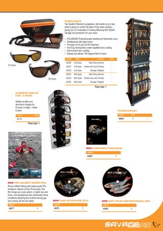 SUNGLASSES
                                                                  Top Quality Polarized sunglasses, will enable you to see
                                                                  what is going on under the glare of the water surface –
                                                                  giving you an invaluable on seeing following fish! Stylish,
                                                                  Savage and protection for your eyes.

                                                                  •	    POLARIZED Polycarbonate shatterproof Substrate Lens
                                                                  •	    Shatterproof ultra light frame
                                                                  •	    Provides UV-A and UV-B Protection
                                                                  •	    Anti-Fog Hydrophobic water repellent lens coating
                                                                  •	    Anti-Scratch lens coating
                                                                  •	    Sweep lens allows 180 degree field of vision

                                                                       ITEM NO	    MODEL	                     COLOUR	            PRICE

                                                                       42336	     Evil Eyes	      Dark Grey (Sunny)	               -
Evil Eyes
                                                                       42337	     Evil Eyes	 Amber (Sun and Clouds)	               -
                                                                       42338	     Evil Eyes	        Orange (Twilight)	             -
                                                                       42333	     Bird Eyes	      Dark Grey (Sunny)	               -

                                                 Bird Eyes             42334	     Bird Eyes	 Amber (Sun and Clouds)	               -
                                                                       42335	     Bird Eyes	        Orange (Twilight)	             -

                                                                                                           Pack size: 1

            EYEWEAR DISPLAY
            FOR - 6 PAIRS

            Styllish acryllic and
            aluminium display for
            Counter or table – holds
            6 pairs.                                                                                                                     FLOOR DISPLAY

             ITEM NO	            PRICE                                                                                                   ITEM NO	   PACK	
                                                                                                                                         PRICE	
             42716	-                                                                                                                     40065	1	           -
                                                                                                               2009




                         Pack size: 1




                                                                                                                          1




                                                                                               NEW CONSUMER CATALOGUE
                                                                                                ITEM NO	
                                                                                                PACK	
                                                                                                44283	1




NEW THE HALIBUT QUEEN DVD
We go halibut fishing with expert guide Per
Jonasson. Based on the TV-success, this
film brings you more action, in depth tips and
tricks, and exceptional new underwater shots
of halibuts attacking the Cutbait herring jigs
and rushing off into the deep!                        NEW LURE ACTION DVD 2012                                        NEW SOFT 4PLAY INSTRUCTIONAL DVD
 ITEM NO	                                              ITEM NO	                                                       ITEM NO	
 PACK	                                                 PACK	                                                          PACK	
 44277	1                                               44272	1                                                        43542	1
 