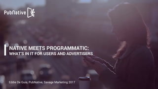 NATIVE MEETS PROGRAMMATIC:  
WHAT’S IN IT FOR USERS AND ADVERTISERS
Eddie De Guia, PubNative, Savage Marketing 2017
 