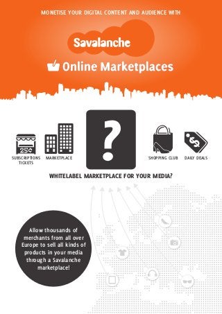 MONETISE YOUR DIGITAL CONTENT AND AUDIENCE WITH




SUBSCRIPTIONS
   TICKETS
                 MARKETPLACE        ?               SHOPPING CLUB


                  WHITELABEL MARKETPLACE FOR YOUR MEDIA?
                                                                    DAILY DEALS




       Allow thousands of
     merchants from all over
    Europe to sell all kinds of
     products in your media
      through a Savalanche
           marketplace!
 