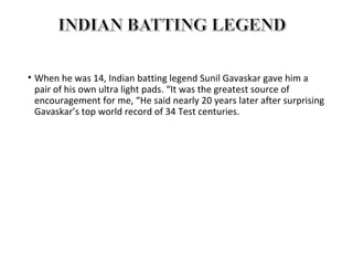 • When he was 14, Indian batting legend Sunil Gavaskar gave him a 
pair of his own ultra light pads. “It was the greatest source of 
encouragement for me, “He said nearly 20 years later after surprising 
Gavaskar’s top world record of 34 Test centuries. 
 