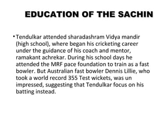 EEDDUUCCAATTIIOONN OOFF TTHHEE SSAACCHHIINN 
• Tendulkar attended sharadashram Vidya mandir 
(high school), where began his cricketing career 
under the guidance of his coach and mentor, 
ramakant achrekar. During his school days he 
attended the MRF pace foundation to train as a fast 
bowler. But Australian fast bowler Dennis Lillie, who 
took a world record 355 Test wickets, was un 
impressed, suggesting that Tendulkar focus on his 
batting instead. 
 