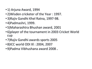• 1) Arjuna Award, 1994 
•2)Wisden cricketer of the Year : 1997. 
• 3)Rajiv Gandhi Khel Ratna, 1997-98. 
• 4)Padmashri, 1999. 
•5)Maharashtra Bhushan award, 2001 
• 6)player of the tournament in 2003 Cricket World 
cup 
• 7)Rajiv Gandhi awards sports 2005 
• 8)ICC world ODI Xl : 2004, 2007 
• 9)Padma Vibhushana award 2008 . 
 