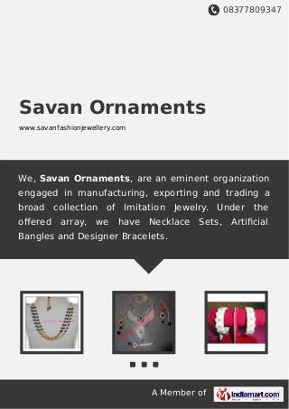 08377809347
A Member of
Savan Ornaments
www.savanfashionjewellery.com
We, Savan Ornaments, are an eminent organization
engaged in manufacturing, exporting and trading a
broad collection of Imitation Jewelry. Under the
oﬀered array, we have Necklace Sets, Artiﬁcial
Bangles and Designer Bracelets.
 