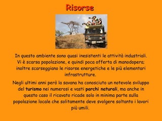 Risorse 
In questo ambiente sono quasi inesistenti le attività industriali. 
Vi è scarsa popolazione, e quindi poca offerta di manodopera; 
inoltre scarseggiano le risorse energetiche e le più elementari 
infrastrutture. 
Negli ultimi anni però la savana ha conosciuto un notevole sviluppo 
del turismo nei numerosi e vasti parchi naturali, ma anche in 
questo caso il ricavato ricade solo in minima parte sulla 
popolazione locale che solitamente deve svolgere soltanto i lavori 
più umili. 
 