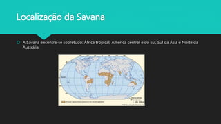 Localização da Savana
 A Savana encontra-se sobretudo: África tropical, América central e do sul, Sul da Ásia e Norte da
Austrália
 