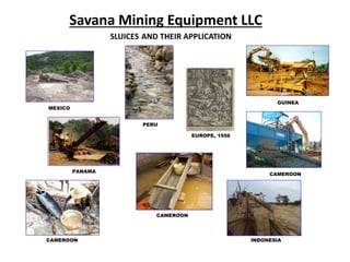 Savana Mining Equipment LLC
SLUICES AND THEIR APPLICATION
MEXICO
PERU
PANAMA
CAMEROON
GUINEA
INDONESIA
CAMEROON
CAMEROON
EUROPE, 1556
 