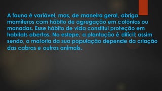 A fauna é variável, mas, de maneira geral, abriga
mamíferos com hábito de agregação em colônias ou
manadas. Esse hábito de vida constitui proteção em
habitats abertos. No estepe, a plantação é difícil; assim
sendo, a maioria da sua população depende da criação
das cabras e outros animais.
 