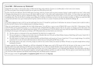 Level 400… Did someone say Xinderoth?
Yippie! We have made it to the loveliest place in Fallen Sword. Huge maps with lots of quests: an excellent place to burn some excess stamina.
For this lovely place I have divided the guide into two parts: level 400 and level 401-420.
So first of all, the level 400 part. The level 400 map is just huge, with lots of quests and even more creatures. Saying “a guide would be nice here” is like saying
“bringing water along with you when you go to the desert might be smart” or any other top10 understatement of the century. As I have done every quest up to
this point, I will not skip any quests in Xinderoths Palace. One strategy to complete the first levels easily is to do every quest of level 350-399 without fully
completing them. This can be done by starting a quest, killing the X amount of creatures you have to do, but not claim your prize yet. When you reach level 400
you go back and claim every quest reward and level up fast. I will not do this; it is a waste of stamina and I like the Xinderoth challenge. ☺
Tips
You will be walking the map a LOT. So get the buff Light Foot; level 175 should be a good start. It will reduce the amount of stamina used to walk (it works a
lot like the buff Conserve, but for walking instead of attacking creatures).
There are several options to complete this level while doing quests. You will have to get an extra 4,788,010 XP to get to level 401. A big amount of that,
2,231,974 XP, can be gained from quests, so you will need to get 2,556,036 XP from killing creatures. But for the quests you already need to kill at least 125
creatures (and some more to get 3 specific quest item drops). If you use Doubler level 750 you will get much more than the required XP, resulting in suboptimal
levelling for the last part of the map (as you will get a 20% XP penalty when you hunt below your own level).
   •   The first option is to hunt part of the map suboptimal. Not ideal, but it is simple to do.
   •   The second option is to begin your hunt with a low level Doubler (like level 150) and use Death Dealer, Summon Shield Imp and Counter Attack 100. A
       few Imps will die, but you will hunt somewhat efficient.
   •   The third option is to begin your hunt without Doubler and Death Dealer and instead use Counter Attack level 175 to get enough damage. You will die
       sometimes, but you do not need a kill streak and you will not lose too much gold and XP when you die.
   •   The fourth option is the same as the first, except you will not use Counter Attack, but instead use Wither 350 and a set up with enough defense and go
       hunting the creatures.
I suggest using the first option. Although you will hunt suboptimal, the biggest quest and its XP reward will be the last part on this map, so most of your
hunting will be done while still being level 400 and is thus optimal. You can choose to disable Doubler when you nearly reach level 401 if you want.
The second option will take four times as much Imps than the first one, so it is rather expensive to use (although quite efficient). The third option will take 2
stamina per normal kill, with only the normal experience and gold: quite inefficient and thus not really my choice. The last option is much better than the third
one, but I have little experience with Wither-based hunting and it the Wither potion is expensive.
The next pages contain the quest guide and equipment guide followed by the big map.
 