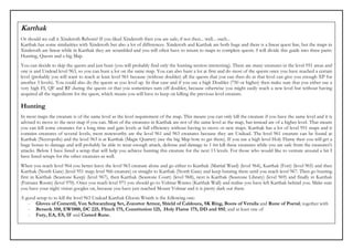 Karthak
Or should we call it Xinderoth Reborn? If you liked Xinderoth then you are safe; if not then... well... ouch...
Karthak has some similarities with Xinderoth but also a lot of differences. Xinderoth and Karthak are both huge and there is a linear quest line, but the maps in
Xinderoth are linear while in Karthak they are scrambled and you will often have to return to maps to complete quests. I will divide this guide into three parts:
Hunting, Quests and a big Map.
You can decide to skip the quests and just hunt (you will probably find only the hunting section interesting). There are many creatures in the level 951 areas and
one is and Undead level 963, so you can hunt a lot on the same map. You can also hunt a lot at first and do most of the quests once you have reached a certain
level (probably you will want to reach at least level 961 because (without doubler) all the quests that you can then do at that level can give you enough XP for
another 3 levels). You could also do the quests as you level up. In that case and if you use a high Doubler (750 or higher) then make sure that you either use a
very high FI, QF and RF during the quests or that you sometimes turn off doubler, because otherwise you might easily reach a new level but without having
acquired all the ingredients fot the quest, which means you will have to keep on killing the previous level creature.

Hunting
In most maps the creature is of the same level as the level requirement of the map. This means you can only kill the creature if you have the same level and it is
advised to move to the next map if you can. Most of the creatures in Karthak are not of the same level as the map, but instead are of a higher level. That means
you can kill some creatures for a long time and gain levels at full efficiency without having to move ot new maps. Karthak has a lot of level 951 maps and it
contains creatures of several levels, most noteworthy are the level 961 and 963 creatures because they are Undead. The level 961 creature can be found at
Karthak (Necropolis) and the level 963 is at Karthak (Magic Quarter) (see the big Map how to get there). If you use a high level Holy Flame then you will get a
huge bonus to damage and will probably be able to wear enough attack, defense and damage to 1-hit kill these creatures while you are safe from the creatures's
attacks. Below I have listed a setup that will help you achieve hunting this creature for the next 13 levels. For those who would like to venture around a bit I
have listed setups for the other creatures as well.
When you reach level 964 you better leave the level 963 creature alone and go either to Karthak (Martial Ward) (level 964), Karthak (Fort) (level 965) and then
Karthak (North Gate) (level 951 map; level 966 creature) or straight to Karthak (North Gate) and keep hunting there until you reach level 967. Then go hunting
first in Karthak (Seastone Keep) (level 967), then Karthak (Seastone Court) (level 968), next is Karthak (Seastone Library) (level 969) and finally in Karthak
(Furnace Room) (level 970). Once you reach level 971 you should go to Volmar Wastes (Karthak Wall) and realise you have left Karthak behind you. Make sure
you have your night vision googles on, because you have just reached Mount Volmar and it is pretty dark out there.
A good setup to to kill the level 963 Undead Karthak Gloom Wraith is the following one:
   - Gloves of Comertil, Von Schwarzhurg Set, Zozortor Armor, Shield of Caldoura, SK Ring, Boots of Veruila and Rune of Poetal; together with
   - Berserk 350, EW1000, DC 225, Flinch 175, Constitution 125, Holy Flame 175, DD and SSI; and at least one of
   - Fury, EA, ES, IF and Cursed Rune.
 