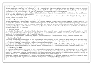 7. Proof of Death - *cough* inventing again *cough*
The start of the quest is at Karthak (SK Acquisitions) (2, 2). It is a tiny map next to Karthak (Merchant Quarter). The Merchant Quarter can be reached
through Karthak (Market Square). From there you should go to Karthak (SK Vault 1) (2, 2) through the Karthak (Hall of Vaults). Then go back to Karthak (SK
Acquisitions) (2, 2) and next go to Karthak (City Park) (6, 7) which can be reached through Karthak (Merchant Quarter).
Here you will get a recipe and you will need to kill a lot of Karthack Knifemans. Apparently they stole a jewelry box from Ginnie and killed her. :( Make sure
you kill a few more than necessary to make them pay! :)
Once you 'invented' Ginnies Jewelry Box you return it to Karthak (City Park) (6, 7), then use the stairs at Karthak (City Park) (18, 12) and go to Karthak
(Alchemy Quarter) (2, 12) for your reward.
    8. Masters Honor - and inventing again... and again... and again...
The quest starts at Karthak (Alchemy Society) (5, 10) which is on a map next to Karthak (Alchemy Quarter). Now go to Karthak (Alchemy Quarter) (9, 17) to
get a recipe. The ingredients can be found on Karthak Alchemists Apprentices so kill a lot of them. Once you invented the Mocking Tract you can return to
Karthak (Alchemy Quarter) (9, 17). Now go to Karthak (Klines Study) (2, 2) which can be reached through either the Harbor, Merchant Quarter and SK
Acquisitions or through the City Park, Merchant Quarter and SK Acquisitions. Finally head through the SK Acquisitions and Karthak (Hall of Vaults) to
Karthak (SK Vault 2) (2, 2) for your reward.
    9. Shadowy Secrets
Go to Karthak (Poor Quarter) (7, 5) through the Merchant Quarter and Market Square (the square is actually a rectangle...). You will be asked to kill 100 Sly
Street Urchins who will drop ingredients. The recipe is dropped by the Rat Runner (Champion) so kill him too until he gives the recipe (use FI). The last
ingredient for the recipe is sold at a shop at (2, 17) called Zalls Knife Stall.
After inventing the dagger bring it to Karthak (Poor Quarter) (7, 5). Claim your reward at Karthak (Lieutenants Head) (2, 2) and the stairs are at (3, 5).
    10. A Favor for a Friend
You can start the quest at Karthak (Harbour) (17, 17). To get there you should go through the Poor Quarter, the Market Square and the Merchant Quarter.
Now go to Karthak (Guard Quarter) (8, 10) and next go to Karthak (Armory) to buy aKarthak (Guard Quarter) (8, 10) and head to Karthak (Guards Citadel lvl
1) (2, 3) next. Go to Karthak (Guards Citadel lvl 2) and kill 1 Gillan Blackmore (Champion).
Now go back to Karthak (Harbour) (17, 17). You will receive a recipe and you should kill 150 Rum Soaked Sailors. They will drop the ingredients for the
recipe. Once you have invented the Seadog Case you should take it to Karthak (Harbour) (17, 17). Then claim your reward at Karthak (Harbour) (10, 8).
   11. The Rising of the Old
Go to Karthak (Temple Quarter) (13, 7) to start the quest. From the Harbour you can reach it by going through the Merchant Quarter and the Market Square.
You will get a recipe and need to kill 200 Disciples of the Sea. You can invent the Darkwater Orb with the ingredients they drop. Bring it to Karthak (Temple
Quarter) (13, 7) and then go to Karthak (Temple Quarter) (2, 16). Now go to Karthak (Temple Sewers) (6, 10) and kill 1 Salshara of the Sea (Elite). The Sea
Sanctuary Wares at (10, 12) sells a Sidon Spear and you should bring that to Karthak (Temple Sewers) (6, 10).
Now go back to Karthak (Temple Quarter) (13, 7) and then go to Karthak (Pilgrims Rest) (2, 2). Next travel to Karthak (SK Vault 3) (2, 2) through the Market
Sqaure, Merchant Quarter, SK Acquisitions and Hall of Vaults. Finally return to Karthak (Pilgrims Rest) (2, 2) for your reward.
 