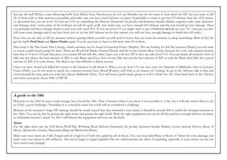 Just get the buff Wither, some lifesaving buffs (Last Ditch, Stun, Shockwave), do not use Doubler (we do not want to hunt them for XP, but just want to kill
30 of them with as little stamina as possible) and make sure you have much defense or armor. It probably is easier to get the 619 defense than the 1233 armor,
so (provided that you are level 114 and not 115) try something like Reborn Elemental Air Javalin and Krimson Kardic Helmet together with some defensive
and damage items (some parts of the Leikmar set will do quite well). Just make sure you have around 619 defense and the rest should go into damage. Then
you probably will have enough attack as well (you only need 367). If you are level 115 you might want to get a Shildorah or Kala set (yes “or”, because you also
will want some damage and if you have both sets on (or the full Leikmar set for that matter) you will not have enough damage to finish him off easily).
Now that you are able to kill the monster without getting killed yourself you still need to know that you want the creature to drop something: Mark of Kif. So
get the buffs Find Item and Quest Finder again. You do not want to have to kill more than 30 of them.
Next stop is the The Great Tree Canopy, which entrance can be found in Lenzwer Forest (Depths). We are looking for Kif the Lenzwer Druid (you will want
to create a guild attack group for him). There are Wood Elf Maids, Enzwer Dryads and the lovely Grizlor Bear. Lovely, because he is the only regular creature
here that is of level 114 and thus gives you normal XP per kill (the other 2 give you a bit less XP as they are only level 113). You can attack all creatures (lots of
kills, but not always the best amount of XP) or only Bears and Elves (lots of easy kills, but not the best amount of XP) or only the Bears (less kills, but a good
amount of XP). It is your choice. The Bear is not that difficult to defeat anyway.
Once you have found and killed Kif return to the location to tell about it. When you are level 115 you may enter the Sanctum of Shildorah. Like in Lenzwer
Forest (Path), you do not want to attack the common creature here, Dryad Warrior, with little to no chance of 1-hitting. So go to the Advisor, talk to him and
travel around the map until you walk into Queen Shildorah (Elite). You will need a guild attack group as well to finish her off. Then head back to the Advisor
and claim your prize: about 100k of XP! ☺




A guide to the 140s
Welcome to the 140s! It must sound strange, but I loved the 140s. That is because when I was there it was possible to 1-hit, but it will take much effort to do
so (I like a good challenge). Nowadays it is somewhat easier but could still be considered a challenge.
Because of the creatures’s huge HP, damage should be nearly maxed (but also remember your attack; it should be around 850 to tackle the strongest creature in
the 140s). You can do this by getting the right items and getting the right buffs. With the right equipment you can do all this and have enough defense or armor
to withstand creature’s attack. So first I will discuss the equipment and next are the buffs.
Items
For the right items use the Full Moon Wolf Pelt, Writhing Ward, Reborn Elemental Air Javalin, Krimson Kardic Helmet, Lesser Santork Gloves, Rune of
Decay, Mancrusha Amulet, Mancrusha Ring and Mancrusha Boots.
Make sure most items are Fully Forged and of a high level Craft (the guild has all of them). You can wear Jahd Ring or Boots of Almar for extra damage, but
make sure your armor is still sufficient. Also never forget to repair regularly! Do not underestimate the effect of repairing, especially in areas where you do not
have much extra damage!
 