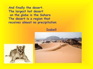 And finally the desert. The largest hot desert on the globe is the Sahara The desert is a region that  receives almost no precipitation  Isabell 