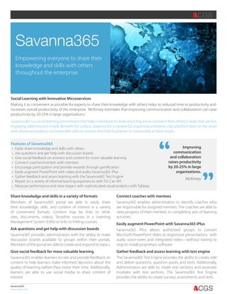 Features of Savanna365
•	 Easily share knowledge and skills with others
•	 Ask questions and get help with discussion boards
•	 Give social feedback on answers and content for more valuable learning
•	 Connect coaches/mentors with mentees
•	 Encourage participation and provide rewards through gamification
•	 Easily augment PowerPoint with video and audio Savanna365 iPlus
•	 Gather feedback and assess learning with the Savanna365 Test Engine
•	 Report on a variety of informal learning experiences with Tin Can API
•	 Measure performance and view impact with sophisticated visual analytics with Tableau
Savanna365
www.cgsinc.com
Savanna365
Empowering everyone to share their
knowledge and skills with others
throughout the enterprise.
Social Learning with Innovative Microservices
Making it as convenient as possible for experts to share their knowledge with others helps to reduced time to productivity and
increases overall productivity of the enterprise. McKinsey estimates that improving communication and collaboration can raise
productivity by 20-25% in large organizations.1
Savanna365 is a social learning environment that helps individuals to share what they know and learn from others in ways that are fun,
engaging, addictive and simple. Beneath the surface, Savanna365 is a powerful, responsive, enterprise-class platform born on the cloud
with advanced analytics and extensible add-on services that help businesses to measurably achieve results.
Share knowledge and skills in a variety of formats
Members of Savanna365 portal are able to easily share
their knowledge, skills, and content of interest in a variety
of convenient formats. Content may be links to other
sites, documents, videos, Storyline courses in a Learning
Management System (LMS) or links to Inkling courses.
Ask questions and get help with discussion boards
Savanna365 provides administrators with the ability to make
discussion boards available to groups within their portals.
Members of the portal are able to create and respond to topics.
Give social feedback for more valuable learning
Savanna365 enables learners to rate and provide feedback on
content to help learners make informed decisions about the
quality of learning before they invest their time. Additionally,
learners are able to use social media to share content of
interest.
Connect coaches with mentees
Savanna365 enables administrators to identify coaches who
are responsible for assigned mentees. The coaches are able to
view progress of their mentees in completing sets of learning
activities.
Easily augment PowerPoint with Savanna365 iPlus
Savanna365 iPlus allows authorized groups to convert
Microsoft PowerPoint slides to responsive presentations with
audio voice-overs and integrated video—without having to
stop to install proprietary software.
Gather feedback and assess learning with test engine
The Savanna365 Test Engine provides the ability to create, edit
and delete questions, question pools, and tests. Additionally,
Administrators are able to create test sections and associate
modules with test sections. The Savanna365 Test Engine
provides the ability to create surveys, assessments and tests.
2.0” 1.5” 1” .75”
,,
Improving
communication
and collaboration
raises productivity
by 20-25% in large
organizations.
McKinsey
,,
 