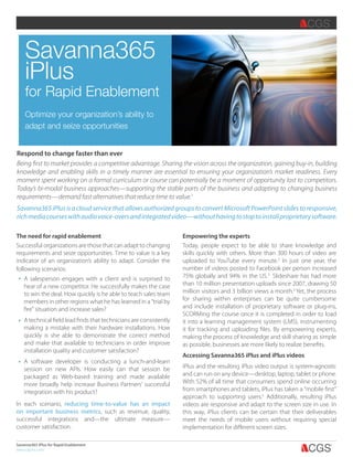 Savanna365 iPlus for Rapid Enablement
www.cgsinc.com
Savanna365
iPlus
for Rapid Enablement
Optimize your organization’s ability to
adapt and seize opportunities
Respond to change faster than ever
Being first to market provides a competitive advantage. Sharing the vision across the organization, gaining buy-in, building
knowledge and enabling skills in a timely manner are essential to ensuring your organization’s market readiness. Every
moment spent working on a formal curriculum or course can potentially be a moment of opportunity lost to competitors.
Today’s bi-modal business approaches—supporting the stable parts of the business and adapting to changing business
requirements—demand fast alternatives that reduce time to value.1
Savanna365iPlusisacloudservicethatallowsauthorizedgroupstoconvertMicrosoftPowerPointslidestoresponsive,
richmediacourseswithaudiovoice-oversandintegratedvideo—withouthavingtostoptoinstallproprietarysoftware.
The need for rapid enablement
Successful organizations are those that can adapt to changing
requirements and seize opportunities. Time to value is a key
indicator of an organization’s ability to adapt. Consider the
following scenarios:
Empowering the experts
Today, people expect to be able to share knowledge and
skills quickly with others. More than 300 hours of video are
uploaded to YouTube every minute.2
In just one year, the
number of videos posted to Facebook per person increased
75% globally and 94% in the US.3
Slideshare has had more
than 10 million presentation uploads since 2007, drawing 50
million visitors and 3 billion views a month.4
Yet, the process
for sharing within enterprises can be quite cumbersome
and include installation of proprietary software or plug-ins,
SCORMing the course once it is completed in order to load
it into a learning management system (LMS), instrumenting
it for tracking and uploading files. By empowering experts,
making the process of knowledge and skill sharing as simple
as possible, businesses are more likely to realize benefits.
Accessing Savanna365 iPlus and iPlus videos
iPlus and the resulting iPlus video output is system-agnostic
and can run on any device—desktop, laptop, tablet or phone.
With 52% of all time that consumers spend online occurring
from smartphones and tablets, iPlus has taken a “mobile first”
approach to supporting users.5
Additionally, resulting iPlus
videos are responsive and adapt to the screen size in use. In
this way, iPlus clients can be certain that their deliverables
meet the needs of mobile users without requiring special
implementation for different screen sizes.
In each scenario, reducing time-to-value has an impact
on important business metrics, such as revenue, quality,
successful integrations and—the ultimate measure—
customer satisfaction.
A salesperson engages with a client and is surprised to
hear of a new competitor. He successfully makes the case
to win the deal. How quickly is he able to teach sales team
members in other regions what he has learned in a “trial by
fire” situation and increase sales?
A technical field lead finds that technicians are consistently
making a mistake with their hardware installations. How
quickly is she able to demonstrate the correct method
and make that available to technicians in order improve
installation quality and customer satisfaction?
A software developer is conducting a lunch-and-learn
session on new APIs. How easily can that session be
packaged as Web-based training and made available
more broadly help increase Business Partners’ successful
integration with his product?2.0” 1.5” 1” .75”
 