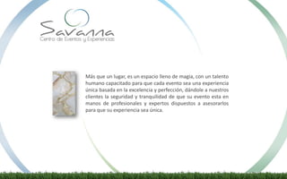 Más que un lugar, es un espacio lleno de magia, con un talento
humano capacitado para que cada evento sea una experiencia
única basada en la excelencia y perfección, dándole a nuestros
clientes la seguridad y tranquilidad de que su evento esta en
manos de profesionales y expertos dispuestos a asesorarlos
para que su experiencia sea única.
 