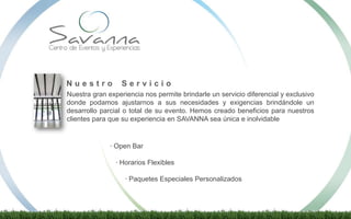 · Open Bar
· Horarios Flexibles
· Paquetes Especiales Personalizados
Nuestra gran experiencia nos permite brindarle un servicio diferencial y exclusivo
donde podamos ajustarnos a sus necesidades y exigencias brindándole un
desarrollo parcial o total de su evento. Hemos creado beneficios para nuestros
clientes para que su experiencia en SAVANNA sea única e inolvidable
N u e s t r o S e r v i c i o
 