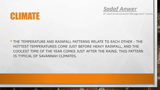 CLIMATE
• THE TEMPERATURE AND RAINFALL PATTERNS RELATE TO EACH OTHER - THE
HOTTEST TEMPERATURES COME JUST BEFORE HEAVY RAINFALL, AND THE
COOLEST TIME OF THE YEAR COMES JUST AFTER THE RAINS. THIS PATTERN
IS TYPICAL OF SAVANNAH CLIMATES.
 