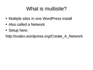 What is multisite? Multiple sites in one WordPress install Also called a Network Setup here: http://codex.wordpress.org/Create_A_Network 