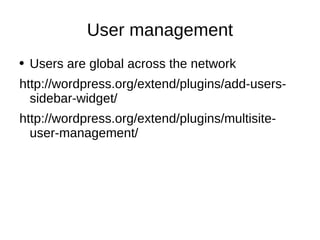 User management Users are global across the network http://wordpress.org/extend/plugins/add-users-sidebar-widget/ http://wordpress.org/extend/plugins/multisite-user-management/ 
