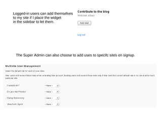 Logged-in users can add themselves to my site if I place the widget in the sidebar to let them. The Super Admin can also choose to add uses to specifc sites on signup. 