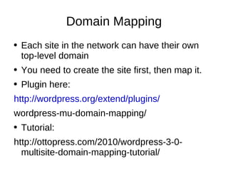 Domain Mapping Each site in the network can have their own top-level domain You need to create the site first, then map it. Plugin here: http://wordpress.org/extend/plugins/ wordpress-mu-domain-mapping/ Tutorial: http://ottopress.com/2010/wordpress-3-0-multisite-domain-mapping-tutorial/ 
