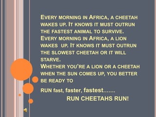 EVERY MORNING IN AFRICA, A CHEETAH
WAKES UP. IT KNOWS IT MUST OUTRUN
THE FASTEST ANIMAL TO SURVIVE.
EVERY MORNING IN AFRICA, A LION
WAKES UP. IT KNOWS IT MUST OUTRUN
THE SLOWEST CHEETAH OR IT WILL
STARVE.
WHETHER YOU’RE A LION OR A CHEETAH
WHEN THE SUN COMES UP, YOU BETTER
BE READY TO
RUN fast, faster, fastest…….
RUN CHEETAHS RUN!
 
