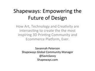 Shapeways:	
  Empowering	
  the	
  
Future	
  of	
  Design	
  
How	
  Art,	
  Technology	
  and	
  Crea?vity	
  are	
  
intersec?ng	
  to	
  create	
  the	
  the	
  most	
  
inspiring	
  3D	
  Prin?ng	
  Community	
  and	
  
Ecommerce	
  PlaCorm,	
  Ever.	
  
Savannah	
  Peterson	
  
Shapeways	
  Global	
  Community	
  Manager	
  
@SavIsSavvy	
  
Shapeways.com	
  
 