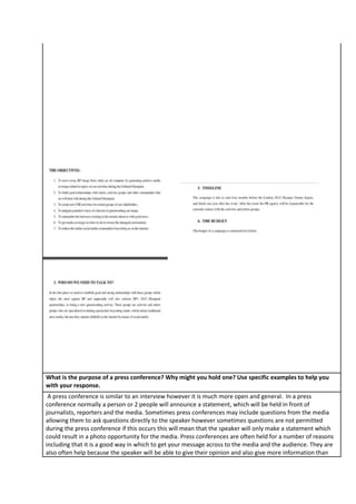What is the purpose of a press conference? Why might you hold one? Use specific examples to help you
with your response.
A press conference is similar to an interview however it is much more open and general. In a press
conference normally a person or 2 people will announce a statement, which will be held in front of
journalists, reporters and the media. Sometimes press conferences may include questions from the media
allowing them to ask questions directly to the speaker however sometimes questions are not permitted
during the press conference if this occurs this will mean that the speaker will only make a statement which
could result in a photo opportunity for the media. Press conferences are often held for a number of reasons
including that it is a good way in which to get your message across to the media and the audience. They are
also often help because the speaker will be able to give their opinion and also give more information than

 