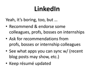 LinkedIn
Yeah, it’s boring, too, but …
• Recommend & endorse some
colleagues, profs, bosses on internships
• Ask for recommendations from
profs, bosses or internship colleagues
• See what apps you can sync w/ (recent
blog posts may show, etc.)
• Keep résumé updated

 