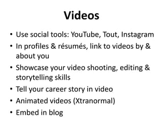Videos
• Use social tools: YouTube, Tout, Instagram
• In profiles & résumés, link to videos by &
about you
• Showcase your video shooting, editing &
storytelling skills
• Tell your career story in video
• Animated videos (Xtranormal)
• Embed in blog

 