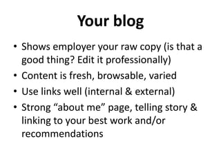 Your blog
• Shows employer your raw copy (is that a
good thing? Edit it professionally)
• Content is fresh, browsable, varied
• Use links well (internal & external)
• Strong “about me” page, telling story &
linking to your best work and/or
recommendations

 