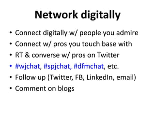 Network digitally
•
•
•
•
•
•

Connect digitally w/ people you admire
Connect w/ pros you touch base with
RT & converse w/ pros on Twitter
#wjchat, #spjchat, #dfmchat, etc.
Follow up (Twitter, FB, LinkedIn, email)
Comment on blogs

 