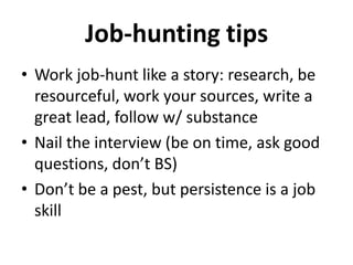 Job-hunting tips
• Work job-hunt like a story: research, be
resourceful, work your sources, write a
great lead, follow w/ substance
• Nail the interview (be on time, ask good
questions, don’t BS)
• Don’t be a pest, but persistence is a job
skill

 
