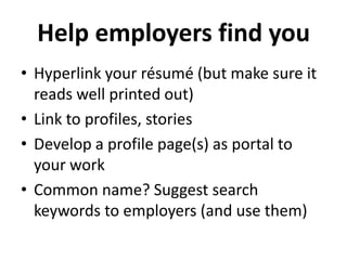Help employers find you
• Hyperlink your résumé (but make sure it
reads well printed out)
• Link to profiles, stories
• Develop a profile page(s) as portal to
your work
• Common name? Suggest search
keywords to employers (and use them)

 