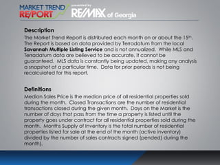 Description
The Market Trend Report is distributed each month on or about the 15th.
The Report is based on data provided by Terradatum from the local
Savannah Multiple Listing Service and is not annualized. While MLS and
Terradatum data are believed to be accurate, it cannot be
guaranteed. MLS data is constantly being updated, making any analysis
a snapshot at a particular time. Data for prior periods is not being
recalculated for this report.
Definitions
Median Sales Price is the median price of all residential properties sold
during the month. Closed Transactions are the number of residential
transactions closed during the given month. Days on the Market is the
number of days that pass from the time a property is listed until the
property goes under contract for all residential properties sold during the
month. Months Supply of Inventory is the total number of residential
properties listed for sale at the end of the month (active inventory)
divided by the number of sales contracts signed (pended) during the
month).
 