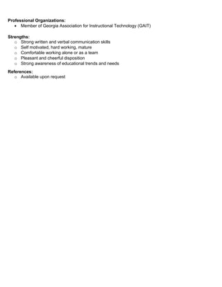 Professional Organizations:
• Member of Georgia Association for Instructional Technology (GAIT)
Strengths:
o Strong written and verbal communication skills
o Self motivated, hard working, mature
o Comfortable working alone or as a team
o Pleasant and cheerful disposition
o Strong awareness of educational trends and needs
References:
o Available upon request
 
