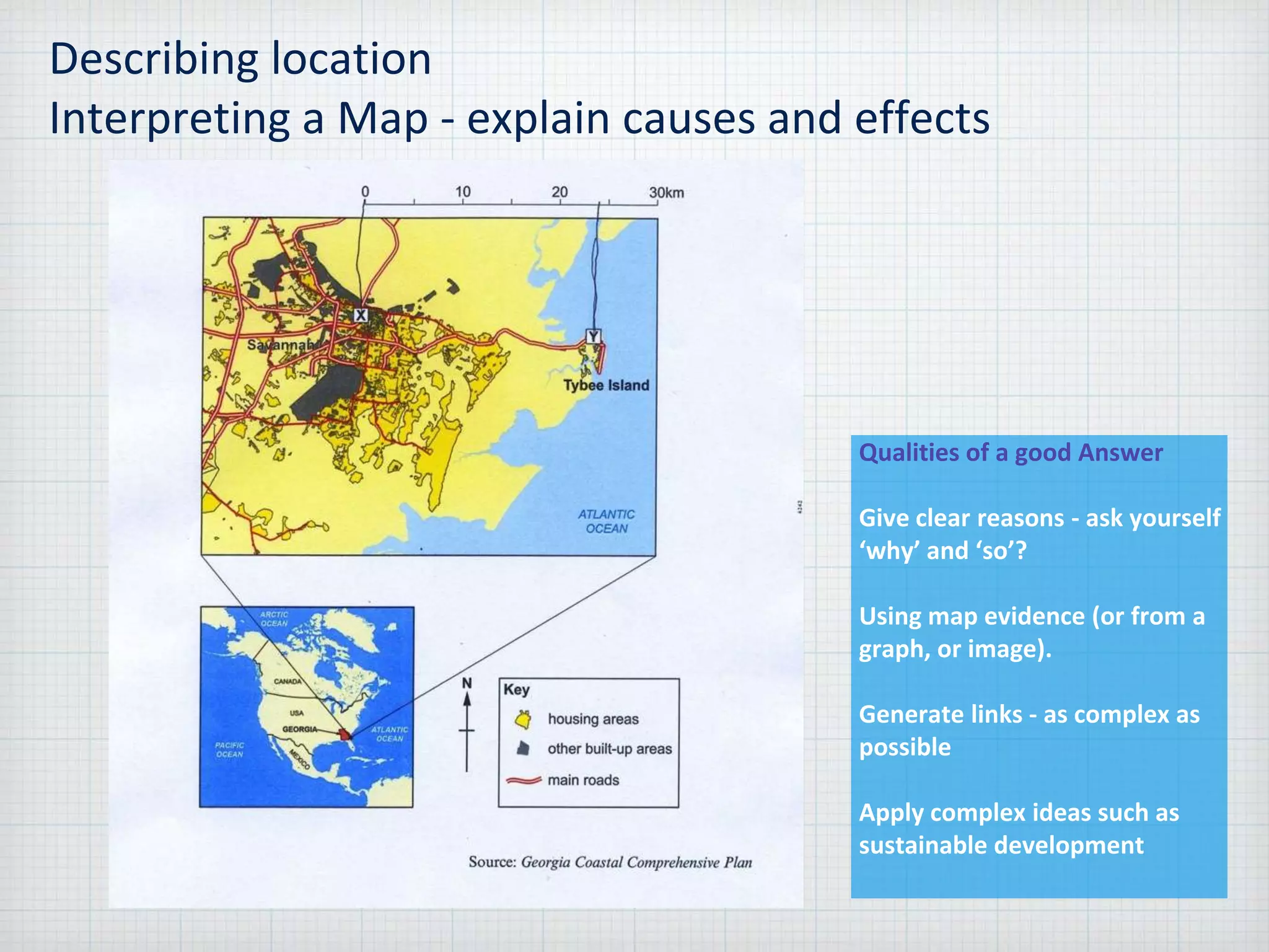 Describing location
Interpreting a Map - explain causes and effects
Qualities of a good Answer
Give clear reasons - ask yourself
‘why’ and ‘so’?
Using map evidence (or from a
graph, or image).
Generate links - as complex as
possible
Apply complex ideas such as
sustainable development
 