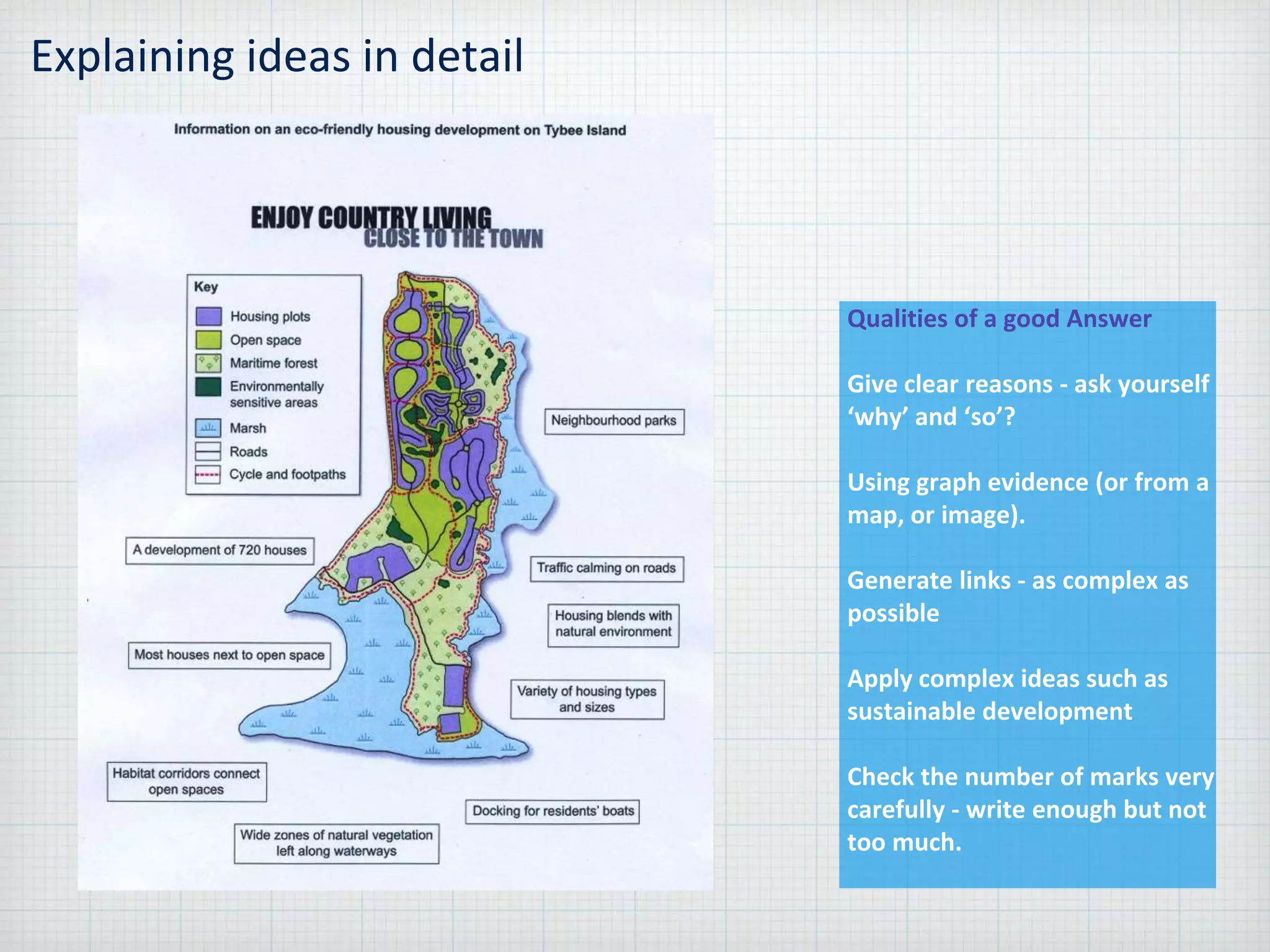 Explaining ideas in detail
Qualities of a good Answer
Give clear reasons - ask yourself
‘why’ and ‘so’?
Using graph evidence (or from a
map, or image).
Generate links - as complex as
possible
Apply complex ideas such as
sustainable development
Check the number of marks very
carefully - write enough but not
too much.
 