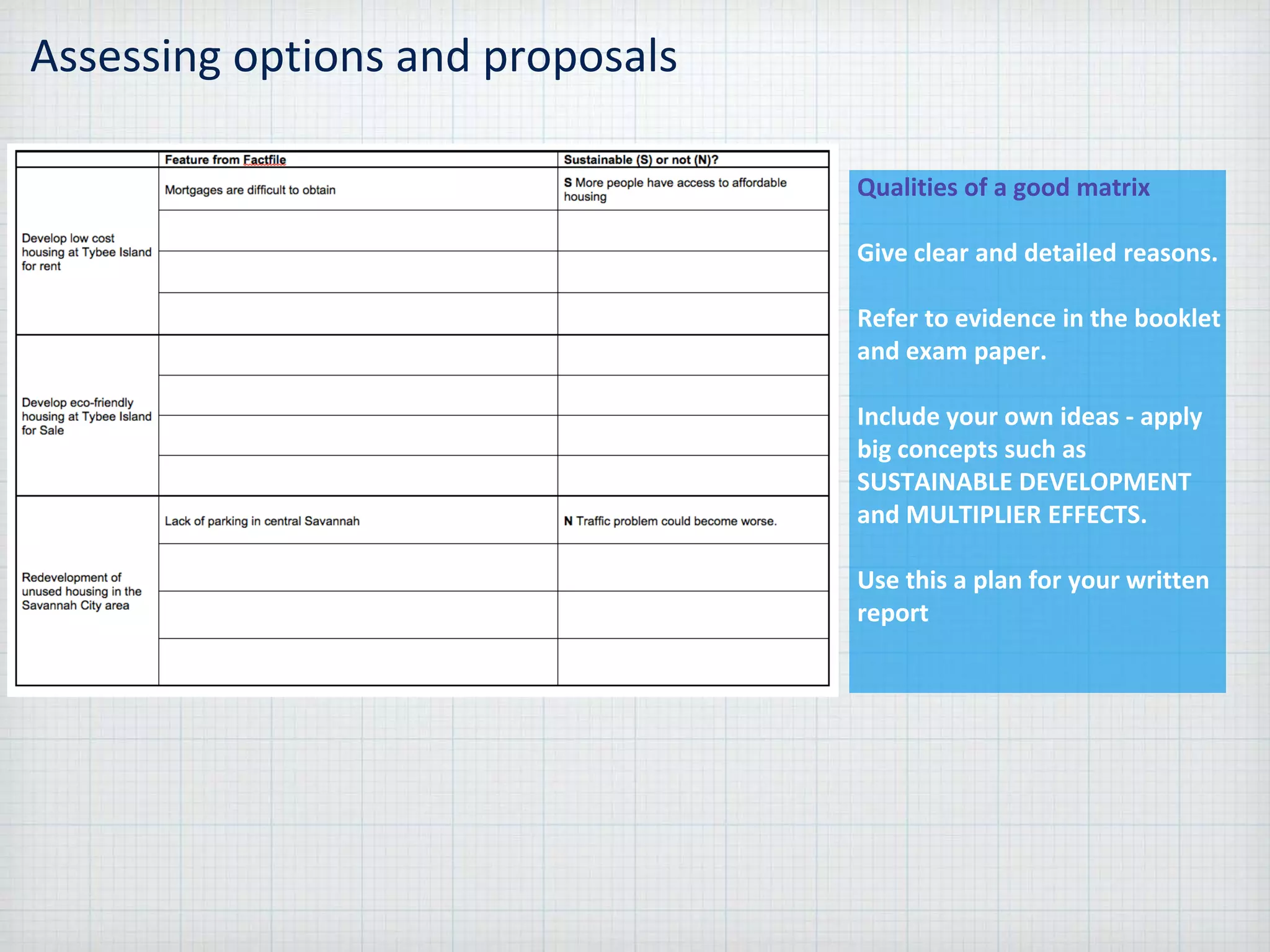 Assessing options and proposals
Qualities of a good matrix
Give clear and detailed reasons.
Refer to evidence in the booklet
and exam paper.
Include your own ideas - apply
big concepts such as
SUSTAINABLE DEVELOPMENT
and MULTIPLIER EFFECTS.
Use this a plan for your written
report
 