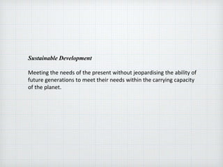 Sustainable Development
Meeting the needs of the present without jeopardising the ability of
future generations to meet their needs within the carrying capacity
of the planet.
 