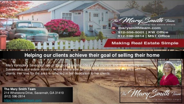 Helping our clients achieve their goal of selling their home
Mary considers Savannah one of the most beautiful cities in the country, and loves working in
Savannah’s real estate industry where she is able to share her enthusiasm for the area with her
clients. Her love for the area is reflected in her dedication to her clients.
The Mary Smith Team
214 Whetstone Drive, Savannah, GA 31410
(912) 596-2814
https://marysmithteam.com/
 