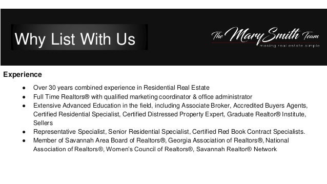 Experience
● Over 30 years combined experience in Residential Real Estate
● Full Time Realtors® with qualified marketing coordinator & office administrator
● Extensive Advanced Education in the field, including Associate Broker, Accredited Buyers Agents,
Certified Residential Specialist, Certified Distressed Property Expert, Graduate Realtor® Institute,
Sellers
● Representative Specialist, Senior Residential Specialist, Certified Red Book Contract Specialists.
● Member of Savannah Area Board of Realtors®, Georgia Association of Realtors®, National
Association of Realtors®, Women’s Council of Realtors®, Savannah Realtor® Network
Why List With Us
 
