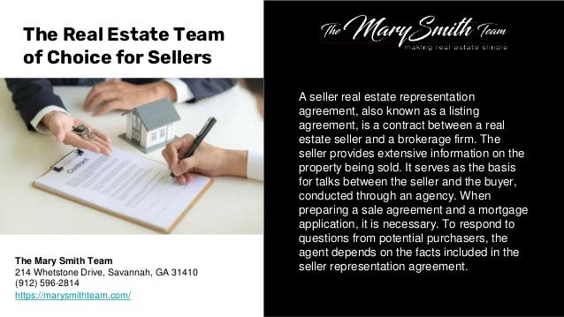 A seller real estate representation
agreement, also known as a listing
agreement, is a contract between a real
estate seller and a brokerage firm. The
seller provides extensive information on the
property being sold. It serves as the basis
for talks between the seller and the buyer,
conducted through an agency. When
preparing a sale agreement and a mortgage
application, it is necessary. To respond to
questions from potential purchasers, the
agent depends on the facts included in the
seller representation agreement.
The Real Estate Team
of Choice for Sellers
The Mary Smith Team
214 Whetstone Drive, Savannah, GA 31410
(912) 596-2814
https://marysmithteam.com/
 