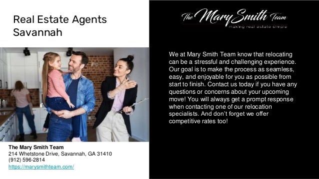 We at Mary Smith Team know that relocating
can be a stressful and challenging experience.
Our goal is to make the process as seamless,
easy, and enjoyable for you as possible from
start to finish. Contact us today if you have any
questions or concerns about your upcoming
move! You will always get a prompt response
when contacting one of our relocation
specialists. And don’t forget we offer
competitive rates too!
Real Estate Agents
Savannah
The Mary Smith Team
214 Whetstone Drive, Savannah, GA 31410
(912) 596-2814
https://marysmithteam.com/
 