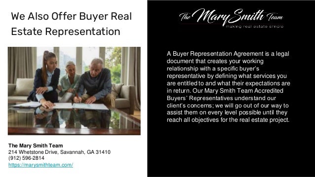 A Buyer Representation Agreement is a legal
document that creates your working
relationship with a specific buyer’s
representative by defining what services you
are entitled to and what their expectations are
in return. Our Mary Smith Team Accredited
Buyers’ Representatives understand our
client’s concerns; we will go out of our way to
assist them on every level possible until they
reach all objectives for the real estate project.
We Also Offer Buyer Real
Estate Representation
The Mary Smith Team
214 Whetstone Drive, Savannah, GA 31410
(912) 596-2814
https://marysmithteam.com/
 