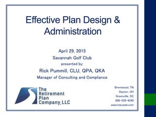 Effective Plan Design &
Administration
April 29, 2015
Savannah Golf Club
presented by:
Rick Pummill, CLU, QPA, QKA
Manager of Consulting and Compliance
Brentwood, TN
Dayton, OH
Greenville, SC
800-529-4249
www.trpcweb.com
 