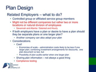 Plan Design
Related Employers – what to do?
• Controlled group or affiliated service group members
• Might not be different companies but rather two or more
locations or natural division of employees
• Savannah and Atlanta / Salaried and Hourly
• If both employers have a plan or desire to have a plan should
they be separate plans or one larger plan?
• Another company can also adopt your plan
• Considerations
• Cost!
• Economies of scale – administration costs likely to be less if one
larger plan; combining investment arrangements for discounts; one
plan document vs two; but
• Possibility of plan audits earlier when one larger plan
• Sharing plan information – not always a good thing
• Compliance testing
 