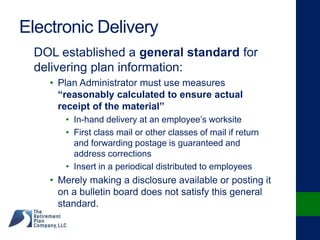 Electronic Delivery
DOL established a general standard for
delivering plan information:
• Plan Administrator must use measures
“reasonably calculated to ensure actual
receipt of the material”
• In-hand delivery at an employee’s worksite
• First class mail or other classes of mail if return
and forwarding postage is guaranteed and
address corrections
• Insert in a periodical distributed to employees
• Merely making a disclosure available or posting it
on a bulletin board does not satisfy this general
standard.
 