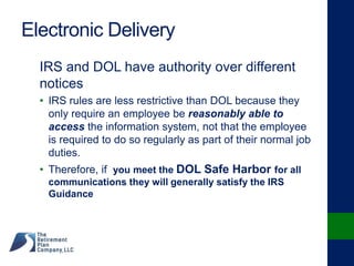 Electronic Delivery
IRS and DOL have authority over different
notices
• IRS rules are less restrictive than DOL because they
only require an employee be reasonably able to
access the information system, not that the employee
is required to do so regularly as part of their normal job
duties.
• Therefore, if you meet the DOL Safe Harbor for all
communications they will generally satisfy the IRS
Guidance
 